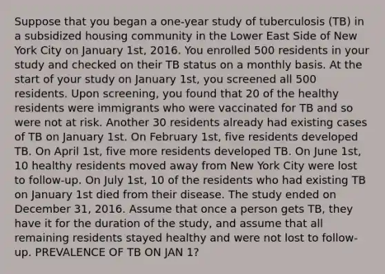 Suppose that you began a one-year study of tuberculosis (TB) in a subsidized housing community in the Lower East Side of New York City on January 1st, 2016. You enrolled 500 residents in your study and checked on their TB status on a monthly basis. At the start of your study on January 1st, you screened all 500 residents. Upon screening, you found that 20 of the healthy residents were immigrants who were vaccinated for TB and so were not at risk. Another 30 residents already had existing cases of TB on January 1st. On February 1st, five residents developed TB. On April 1st, five more residents developed TB. On June 1st, 10 healthy residents moved away from New York City were lost to follow-up. On July 1st, 10 of the residents who had existing TB on January 1st died from their disease. The study ended on December 31, 2016. Assume that once a person gets TB, they have it for the duration of the study, and assume that all remaining residents stayed healthy and were not lost to follow-up. PREVALENCE OF TB ON JAN 1?