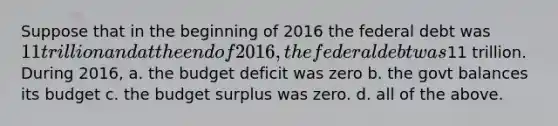 Suppose that in the beginning of 2016 the federal debt was 11 trillion and at the end of 2016, the federal debt was11 trillion. During 2016, a. the budget deficit was zero b. the govt balances its budget c. the budget surplus was zero. d. all of the above.