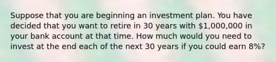 Suppose that you are beginning an investment plan. You have decided that you want to retire in 30 years with 1,000,000 in your bank account at that time. How much would you need to invest at the end each of the next 30 years if you could earn 8%?