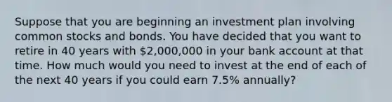 Suppose that you are beginning an investment plan involving common stocks and bonds. You have decided that you want to retire in 40 years with 2,000,000 in your bank account at that time. How much would you need to invest at the end of each of the next 40 years if you could earn 7.5% annually?