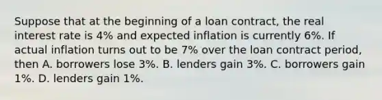 Suppose that at the beginning of a loan​ contract, the real interest rate is​ 4% and expected inflation is currently​ 6%. If actual inflation turns out to be​ 7% over the loan contract​ period, then A. borrowers lose​ 3%. B. lenders gain​ 3%. C. borrowers gain​ 1%. D. lenders gain​ 1%.