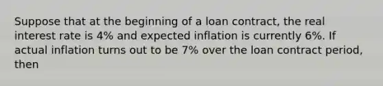 Suppose that at the beginning of a loan​ contract, the real interest rate is​ 4% and expected inflation is currently​ 6%. If actual inflation turns out to be​ 7% over the loan contract​ period, then