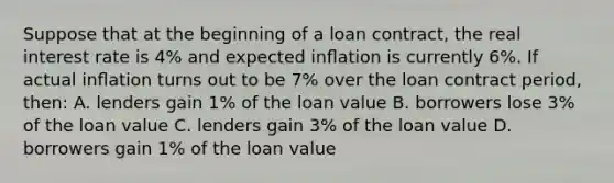 Suppose that at the beginning of a loan contract, the real interest rate is 4% and expected inﬂation is currently 6%. If actual inﬂation turns out to be 7% over the loan contract period, then: A. lenders gain 1% of the loan value B. borrowers lose 3% of the loan value C. lenders gain 3% of the loan value D. borrowers gain 1% of the loan value