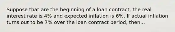 Suppose that are the beginning of a loan contract, the real interest rate is 4% and expected inflation is 6%. If actual inflation turns out to be 7% over the loan contract period, then...