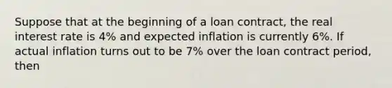 Suppose that at the beginning of a loan contract, the real interest rate is 4% and expected inflation is currently 6%. If actual inflation turns out to be 7% over the loan contract period, then