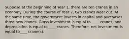 Suppose at the beginning of Year 1, there are ten cranes in an economy. During the course of Year 2, two cranes wear out. At the same time, the government invests in capital and purchases three new cranes. Gross investment is equal to ____ cranes, and depreciation is equal to_____cranes. Therefore, net investment is equal to____ crane(s).