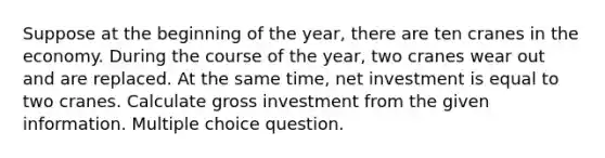 Suppose at the beginning of the year, there are ten cranes in the economy. During the course of the year, two cranes wear out and are replaced. At the same time, net investment is equal to two cranes. Calculate gross investment from the given information. Multiple choice question.