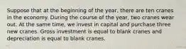 Suppose that at the beginning of the year, there are ten cranes in the economy. During the course of the year, two cranes wear out. At the same time, we invest in capital and purchase three new cranes. Gross investment is equal to blank cranes and depreciation is equal to blank cranes.