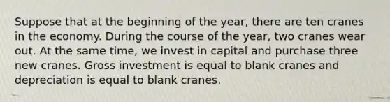 Suppose that at the beginning of the year, there are ten cranes in the economy. During the course of the year, two cranes wear out. At the same time, we invest in capital and purchase three new cranes. Gross investment is equal to blank cranes and depreciation is equal to blank cranes.