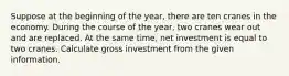 Suppose at the beginning of the year, there are ten cranes in the economy. During the course of the year, two cranes wear out and are replaced. At the same time, net investment is equal to two cranes. Calculate gross investment from the given information.