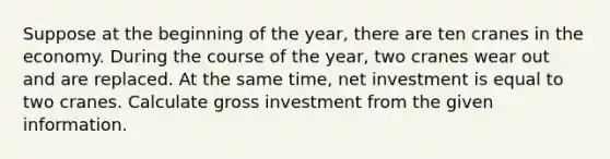 Suppose at the beginning of the year, there are ten cranes in the economy. During the course of the year, two cranes wear out and are replaced. At the same time, net investment is equal to two cranes. Calculate gross investment from the given information.