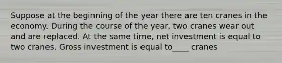 Suppose at the beginning of the year there are ten cranes in the economy. During the course of the year, two cranes wear out and are replaced. At the same time, net investment is equal to two cranes. Gross investment is equal to____ cranes