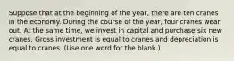 Suppose that at the beginning of the year, there are ten cranes in the economy. During the course of the year, four cranes wear out. At the same time, we invest in capital and purchase six new cranes. Gross investment is equal to cranes and depreciation is equal to cranes. (Use one word for the blank.)