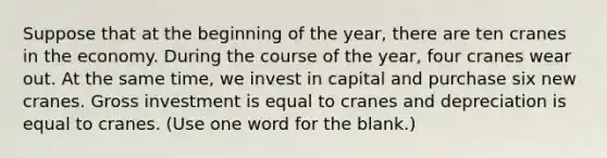 Suppose that at the beginning of the year, there are ten cranes in the economy. During the course of the year, four cranes wear out. At the same time, we invest in capital and purchase six new cranes. Gross investment is equal to cranes and depreciation is equal to cranes. (Use one word for the blank.)