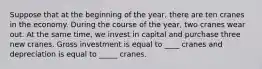 Suppose that at the beginning of the year, there are ten cranes in the economy. During the course of the year, two cranes wear out. At the same time, we invest in capital and purchase three new cranes. Gross investment is equal to ____ cranes and depreciation is equal to _____ cranes.