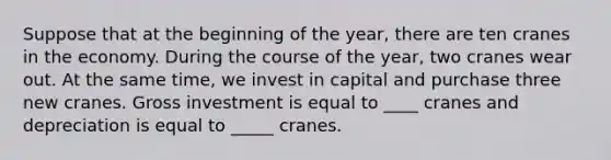 Suppose that at the beginning of the year, there are ten cranes in the economy. During the course of the year, two cranes wear out. At the same time, we invest in capital and purchase three new cranes. Gross investment is equal to ____ cranes and depreciation is equal to _____ cranes.