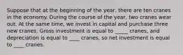 Suppose that at the beginning of the year, there are ten cranes in the economy. During the course of the year, two cranes wear out. At the same time, we invest in capital and purchase three new cranes. Gross investment is equal to _____ cranes, and depreciation is equal to ____ cranes, so net investment is equal to ____ cranes.