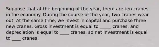 Suppose that at the beginning of the year, there are ten cranes in the economy. During the course of the year, two cranes wear out. At the same time, we invest in capital and purchase three new cranes. Gross investment is equal to _____ cranes, and depreciation is equal to ____ cranes, so net investment is equal to ____ cranes.