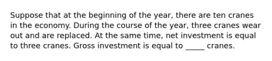 Suppose that at the beginning of the year, there are ten cranes in the economy. During the course of the year, three cranes wear out and are replaced. At the same time, net investment is equal to three cranes. Gross investment is equal to _____ cranes.