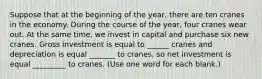 Suppose that at the beginning of the year, there are ten cranes in the economy. During the course of the year, four cranes wear out. At the same time, we invest in capital and purchase six new cranes. Gross investment is equal to ______ cranes and depreciation is equal _______ to cranes, so net investment is equal _________ to cranes. (Use one word for each blank.)