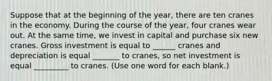 Suppose that at the beginning of the year, there are ten cranes in the economy. During the course of the year, four cranes wear out. At the same time, we invest in capital and purchase six new cranes. Gross investment is equal to ______ cranes and depreciation is equal _______ to cranes, so net investment is equal _________ to cranes. (Use one word for each blank.)