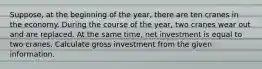 Suppose, at the beginning of the year, there are ten cranes in the economy. During the course of the year, two cranes wear out and are replaced. At the same time, net investment is equal to two cranes. Calculate gross investment from the given information.