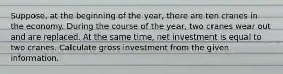 Suppose, at the beginning of the year, there are ten cranes in the economy. During the course of the year, two cranes wear out and are replaced. At the same time, net investment is equal to two cranes. Calculate gross investment from the given information.