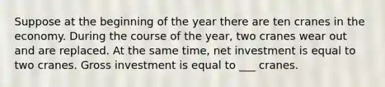 Suppose at the beginning of the year there are ten cranes in the economy. During the course of the year, two cranes wear out and are replaced. At the same time, net investment is equal to two cranes. Gross investment is equal to ___ cranes.