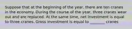 Suppose that at the beginning of the year, there are ten cranes in the economy. During the course of the year, three cranes wear out and are replaced. At the same time, net investment is equal to three cranes. Gross investment is equal to ________ cranes