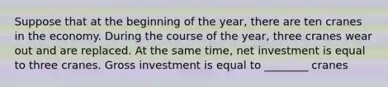 Suppose that at the beginning of the year, there are ten cranes in the economy. During the course of the year, three cranes wear out and are replaced. At the same time, net investment is equal to three cranes. Gross investment is equal to ________ cranes