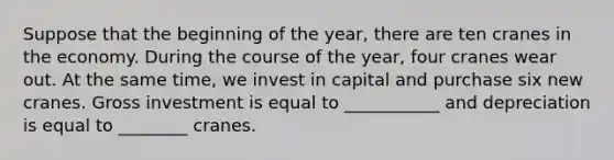 Suppose that the beginning of the year, there are ten cranes in the economy. During the course of the year, four cranes wear out. At the same time, we invest in capital and purchase six new cranes. Gross investment is equal to ___________ and depreciation is equal to ________ cranes.