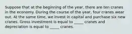 Suppose that at the beginning of the year, there are ten cranes in the economy. During the course of the year, four cranes wear out. At the same time, we invest in capital and purchase six new cranes. Gross investment is equal to _____ cranes and depreciation is equal to _____ cranes.