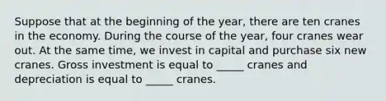 Suppose that at the beginning of the year, there are ten cranes in the economy. During the course of the year, four cranes wear out. At the same time, we invest in capital and purchase six new cranes. Gross investment is equal to _____ cranes and depreciation is equal to _____ cranes.