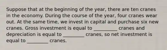 Suppose that at the beginning of the year, there are ten cranes in the economy. During the course of the year, four cranes wear out. At the same time, we invest in capital and purchase six new cranes. Gross investment is equal to __________ cranes and depreciation is equal to _________ cranes, so net investment is equal to _________ cranes.