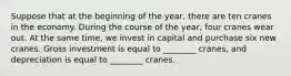 Suppose that at the beginning of the year, there are ten cranes in the economy. During the course of the year, four cranes wear out. At the same time, we invest in capital and purchase six new cranes. Gross investment is equal to ________ cranes, and depreciation is equal to ________ cranes.