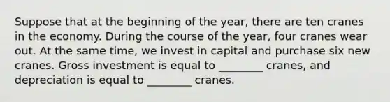 Suppose that at the beginning of the year, there are ten cranes in the economy. During the course of the year, four cranes wear out. At the same time, we invest in capital and purchase six new cranes. Gross investment is equal to ________ cranes, and depreciation is equal to ________ cranes.