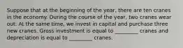 Suppose that at the beginning of the year, there are ten cranes in the economy. During the course of the year, two cranes wear out. At the same time, we invest in capital and purchase three new cranes. Gross investment is equal to _________ cranes and depreciation is equal to _________ cranes.