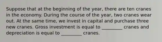 Suppose that at the beginning of the year, there are ten cranes in the economy. During the course of the year, two cranes wear out. At the same time, we invest in capital and purchase three new cranes. Gross investment is equal to _________ cranes and depreciation is equal to _________ cranes.