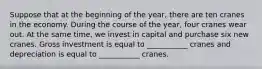 Suppose that at the beginning of the year, there are ten cranes in the economy. During the course of the year, four cranes wear out. At the same time, we invest in capital and purchase six new cranes. Gross investment is equal to ___________ cranes and depreciation is equal to ___________ cranes.