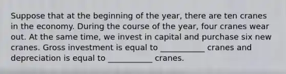 Suppose that at the beginning of the year, there are ten cranes in the economy. During the course of the year, four cranes wear out. At the same time, we invest in capital and purchase six new cranes. Gross investment is equal to ___________ cranes and depreciation is equal to ___________ cranes.