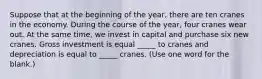 Suppose that at the beginning of the year, there are ten cranes in the economy. During the course of the year, four cranes wear out. At the same time, we invest in capital and purchase six new cranes. Gross investment is equal _____ to cranes and depreciation is equal to _____ cranes. (Use one word for the blank.)