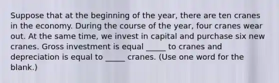 Suppose that at the beginning of the year, there are ten cranes in the economy. During the course of the year, four cranes wear out. At the same time, we invest in capital and purchase six new cranes. Gross investment is equal _____ to cranes and depreciation is equal to _____ cranes. (Use one word for the blank.)