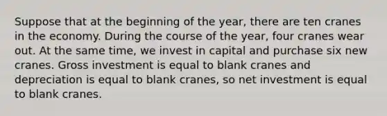 Suppose that at the beginning of the year, there are ten cranes in the economy. During the course of the year, four cranes wear out. At the same time, we invest in capital and purchase six new cranes. Gross investment is equal to blank cranes and depreciation is equal to blank cranes, so net investment is equal to blank cranes.