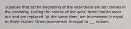 Suppose that at the beginning of the year there are ten cranes in the economy. During the course of the year, three cranes wear out and are replaced. At the same time, net investment is equal to three cranes. Gross investment is equal to ___ cranes.