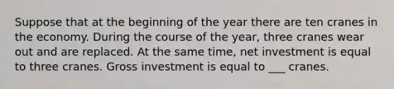 Suppose that at the beginning of the year there are ten cranes in the economy. During the course of the year, three cranes wear out and are replaced. At the same time, net investment is equal to three cranes. Gross investment is equal to ___ cranes.