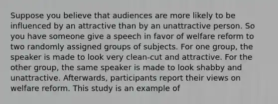 Suppose you believe that audiences are more likely to be influenced by an attractive than by an unattractive person. So you have someone give a speech in favor of welfare reform to two randomly assigned groups of subjects. For one group, the speaker is made to look very clean-cut and attractive. For the other group, the same speaker is made to look shabby and unattractive. Afterwards, participants report their views on welfare reform. This study is an example of