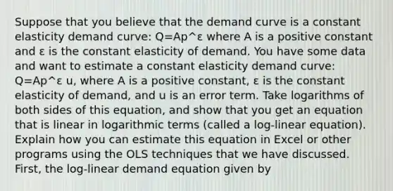 Suppose that you believe that the demand curve is a constant elasticity demand​ curve: Q=Ap^ε where A is a positive constant and ε is the constant elasticity of demand. You have some data and want to estimate a constant elasticity demand​ curve: Q=Ap^ε u, where A is a positive​ constant, ε is the constant elasticity of​ demand, and u is an error term. Take logarithms of both sides of this​ equation, and show that you get an equation that is linear in logarithmic terms​ (called a​ log-linear equation). Explain how you can estimate this equation in Excel or other programs using the OLS techniques that we have discussed. ​First, the​ log-linear demand equation given by