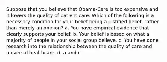 Suppose that you believe that Obama-Care is too expensive and it lowers the quality of patient care. Which of the following is a necessary condition for your belief being a justified belief, rather than merely an opinion? a. You have empirical evidence that clearly supports your belief. b. Your belief is based on what a majority of people in your social group believe. c. You have done research into the relationship between the quality of care and universal healthcare. d. a and c