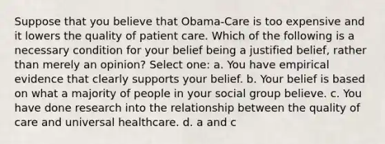 Suppose that you believe that Obama-Care is too expensive and it lowers the quality of patient care. Which of the following is a necessary condition for your belief being a justified belief, rather than merely an opinion? Select one: a. You have empirical evidence that clearly supports your belief. b. Your belief is based on what a majority of people in your social group believe. c. You have done research into the relationship between the quality of care and universal healthcare. d. a and c