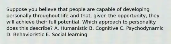 Suppose you believe that people are capable of developing personally throughout life and that, given the opportunity, they will achieve their full potential. Which approach to personality does this describe? A. Humanistic B. Cognitive C. Psychodynamic D. Behavioristic E. Social learning